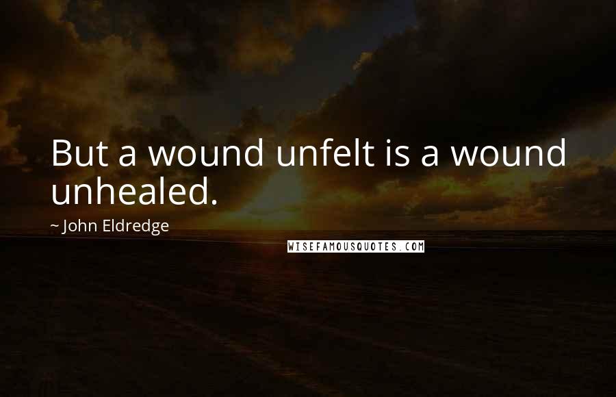 John Eldredge Quotes: But a wound unfelt is a wound unhealed.
