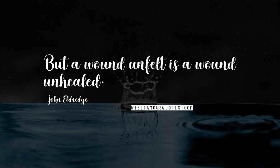 John Eldredge Quotes: But a wound unfelt is a wound unhealed.