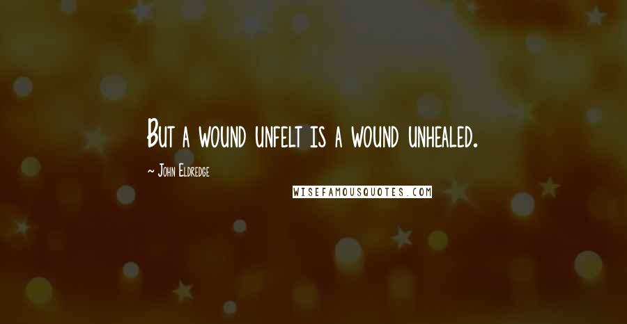 John Eldredge Quotes: But a wound unfelt is a wound unhealed.