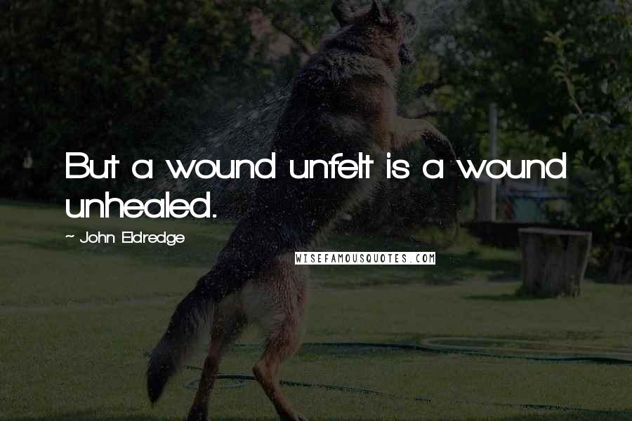 John Eldredge Quotes: But a wound unfelt is a wound unhealed.