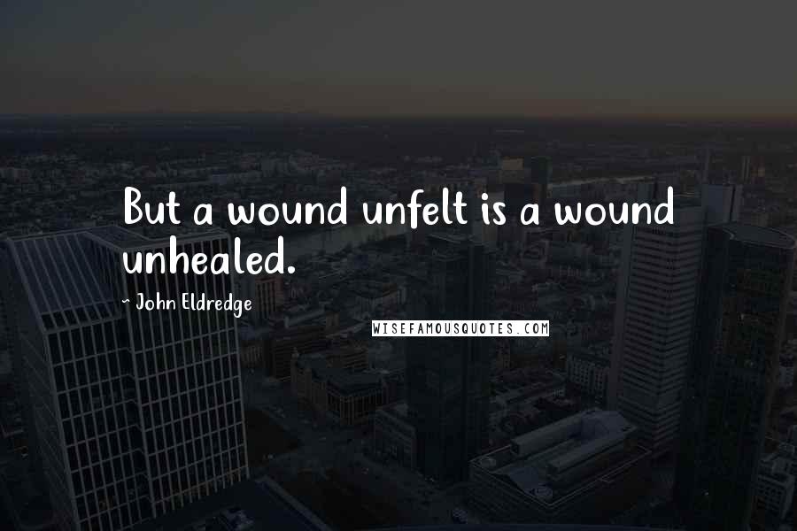 John Eldredge Quotes: But a wound unfelt is a wound unhealed.