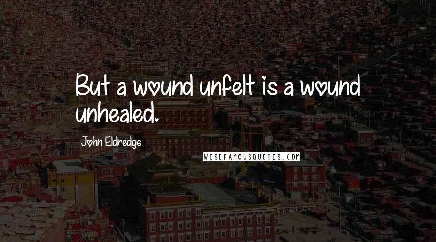 John Eldredge Quotes: But a wound unfelt is a wound unhealed.