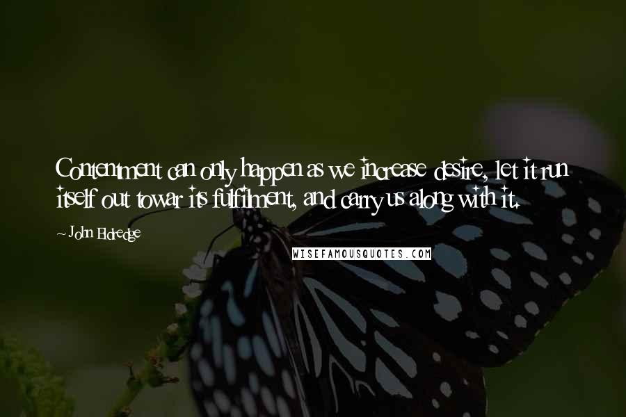 John Eldredge Quotes: Contentment can only happen as we increase desire, let it run itself out towar its fulfilment, and carry us along with it.