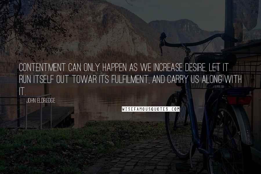 John Eldredge Quotes: Contentment can only happen as we increase desire, let it run itself out towar its fulfilment, and carry us along with it.
