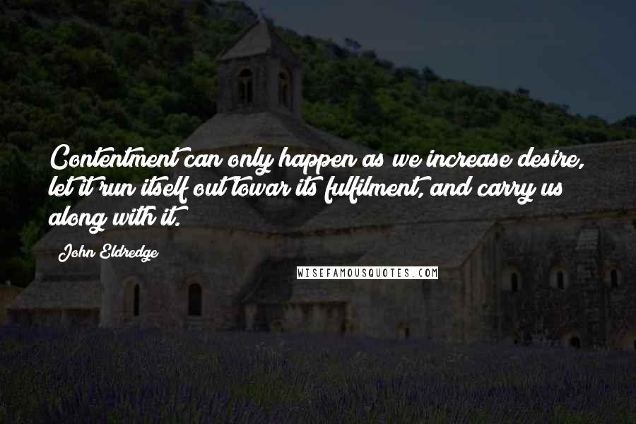 John Eldredge Quotes: Contentment can only happen as we increase desire, let it run itself out towar its fulfilment, and carry us along with it.