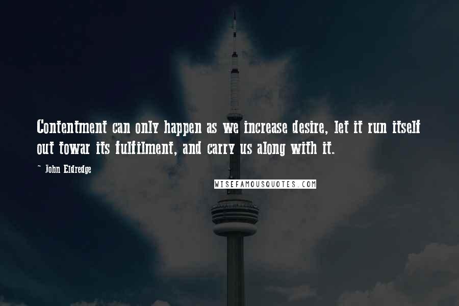 John Eldredge Quotes: Contentment can only happen as we increase desire, let it run itself out towar its fulfilment, and carry us along with it.