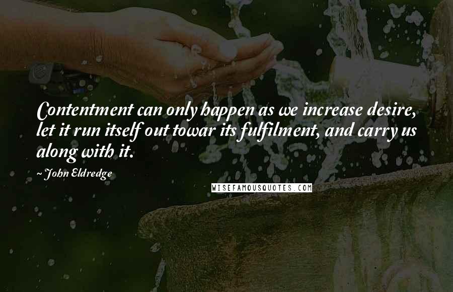 John Eldredge Quotes: Contentment can only happen as we increase desire, let it run itself out towar its fulfilment, and carry us along with it.
