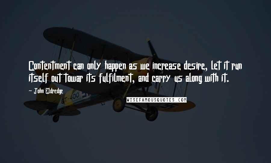 John Eldredge Quotes: Contentment can only happen as we increase desire, let it run itself out towar its fulfilment, and carry us along with it.