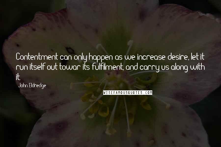 John Eldredge Quotes: Contentment can only happen as we increase desire, let it run itself out towar its fulfilment, and carry us along with it.