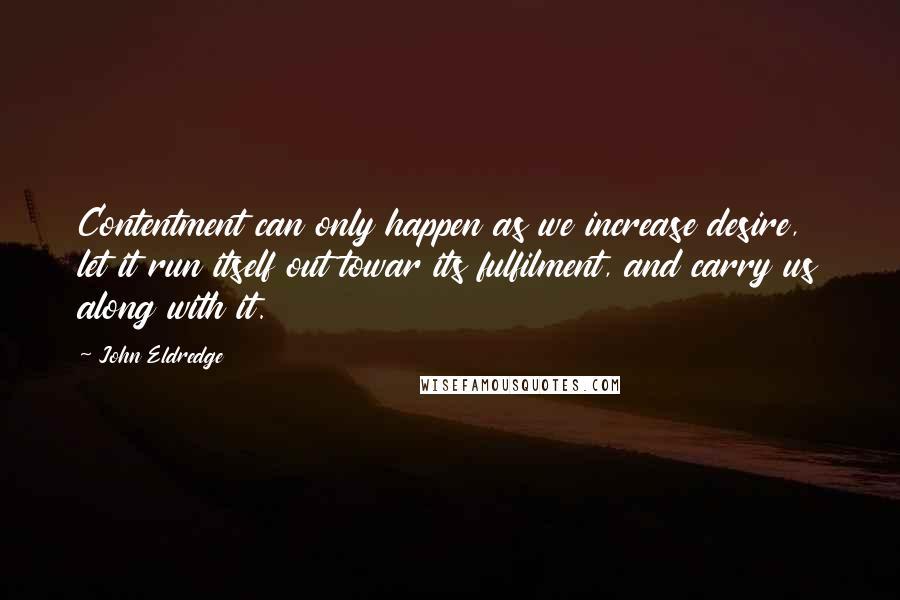 John Eldredge Quotes: Contentment can only happen as we increase desire, let it run itself out towar its fulfilment, and carry us along with it.