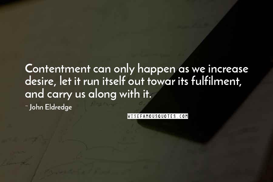 John Eldredge Quotes: Contentment can only happen as we increase desire, let it run itself out towar its fulfilment, and carry us along with it.