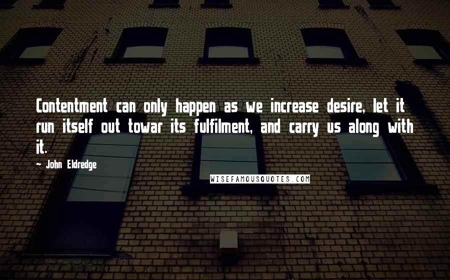 John Eldredge Quotes: Contentment can only happen as we increase desire, let it run itself out towar its fulfilment, and carry us along with it.