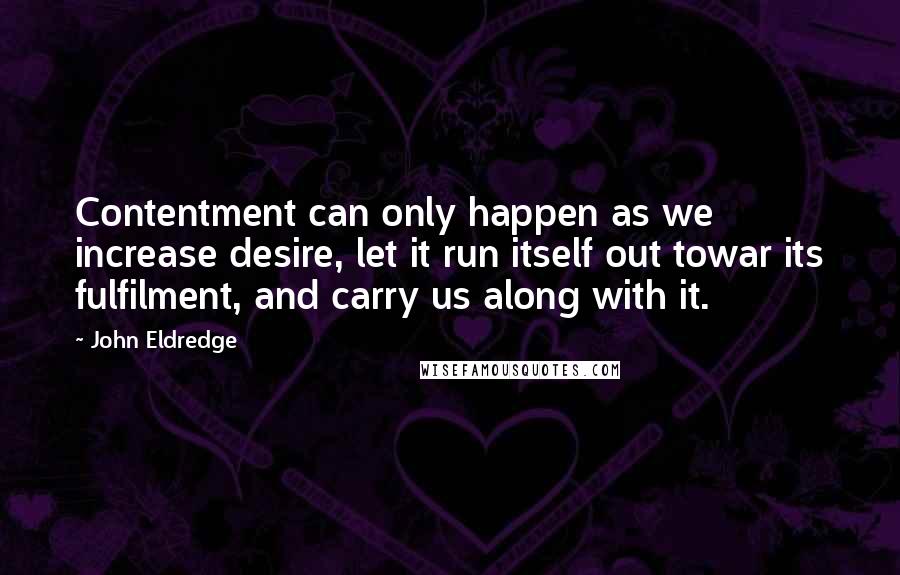 John Eldredge Quotes: Contentment can only happen as we increase desire, let it run itself out towar its fulfilment, and carry us along with it.