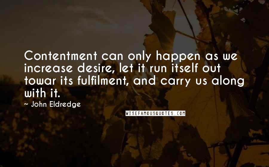 John Eldredge Quotes: Contentment can only happen as we increase desire, let it run itself out towar its fulfilment, and carry us along with it.