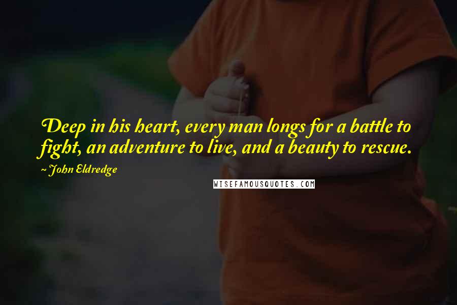 John Eldredge Quotes: Deep in his heart, every man longs for a battle to fight, an adventure to live, and a beauty to rescue.