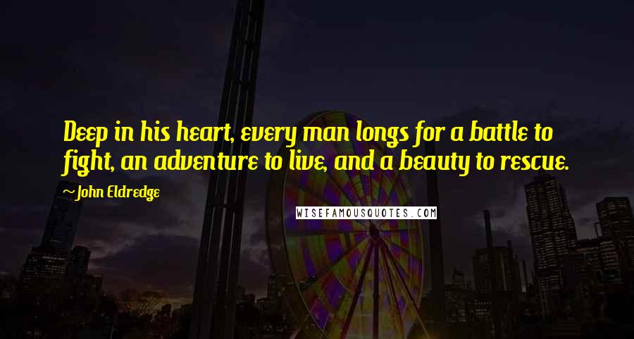 John Eldredge Quotes: Deep in his heart, every man longs for a battle to fight, an adventure to live, and a beauty to rescue.