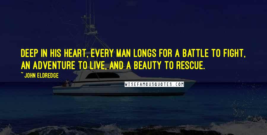 John Eldredge Quotes: Deep in his heart, every man longs for a battle to fight, an adventure to live, and a beauty to rescue.