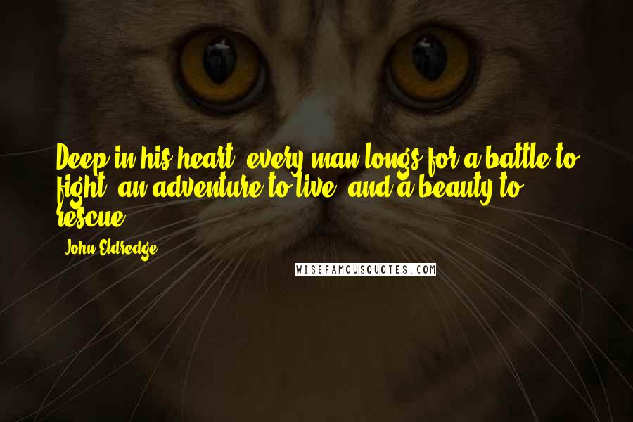 John Eldredge Quotes: Deep in his heart, every man longs for a battle to fight, an adventure to live, and a beauty to rescue.