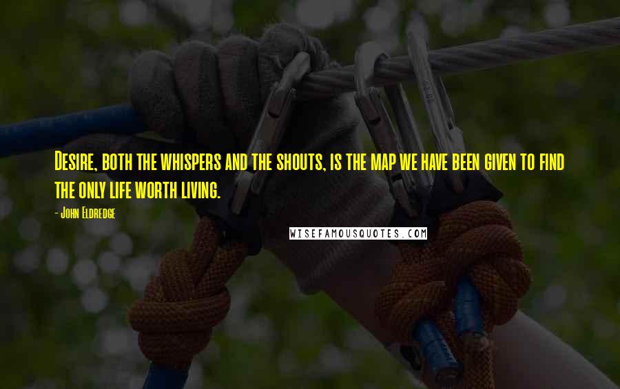 John Eldredge Quotes: Desire, both the whispers and the shouts, is the map we have been given to find the only life worth living.