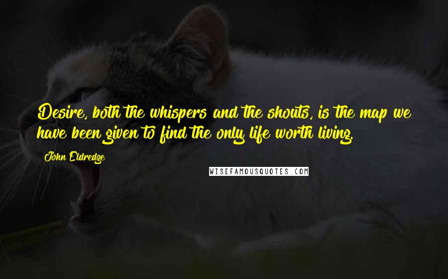 John Eldredge Quotes: Desire, both the whispers and the shouts, is the map we have been given to find the only life worth living.