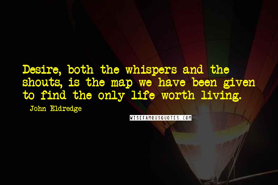 John Eldredge Quotes: Desire, both the whispers and the shouts, is the map we have been given to find the only life worth living.