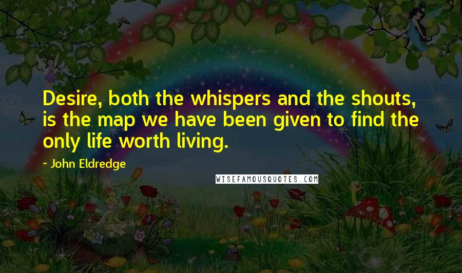 John Eldredge Quotes: Desire, both the whispers and the shouts, is the map we have been given to find the only life worth living.