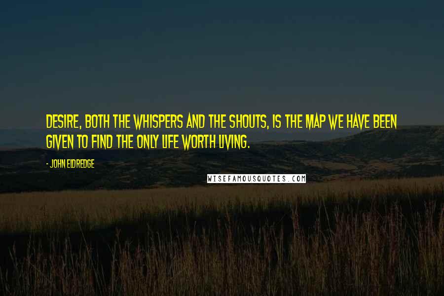John Eldredge Quotes: Desire, both the whispers and the shouts, is the map we have been given to find the only life worth living.