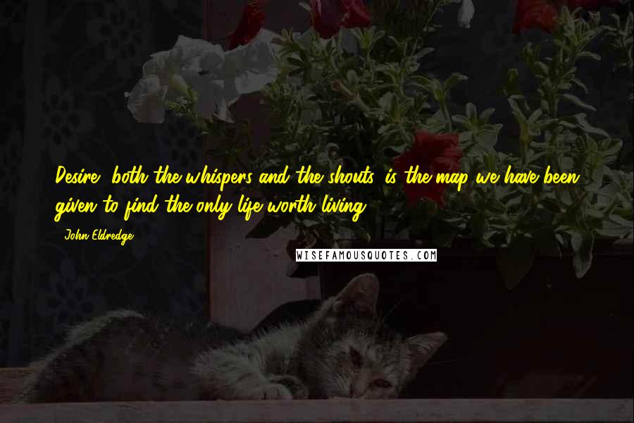 John Eldredge Quotes: Desire, both the whispers and the shouts, is the map we have been given to find the only life worth living.