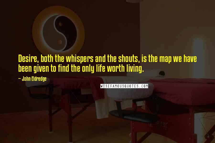 John Eldredge Quotes: Desire, both the whispers and the shouts, is the map we have been given to find the only life worth living.