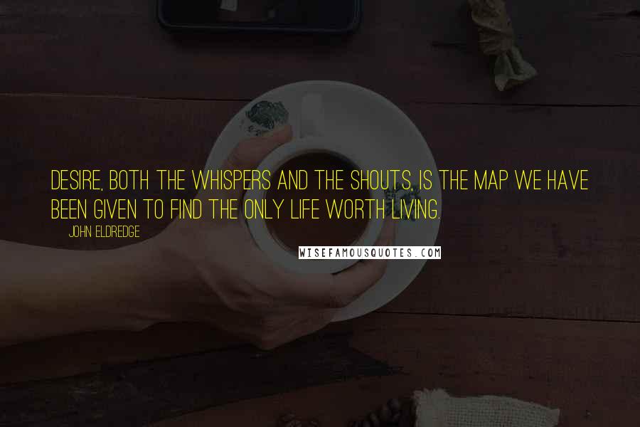 John Eldredge Quotes: Desire, both the whispers and the shouts, is the map we have been given to find the only life worth living.