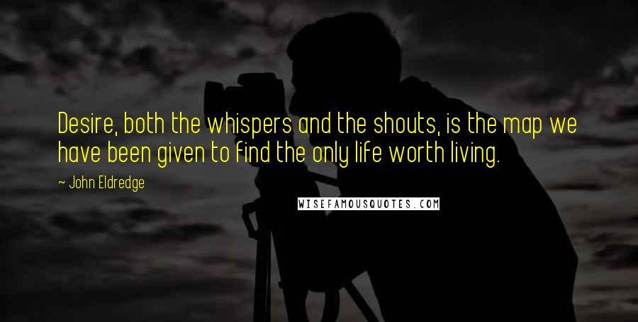 John Eldredge Quotes: Desire, both the whispers and the shouts, is the map we have been given to find the only life worth living.