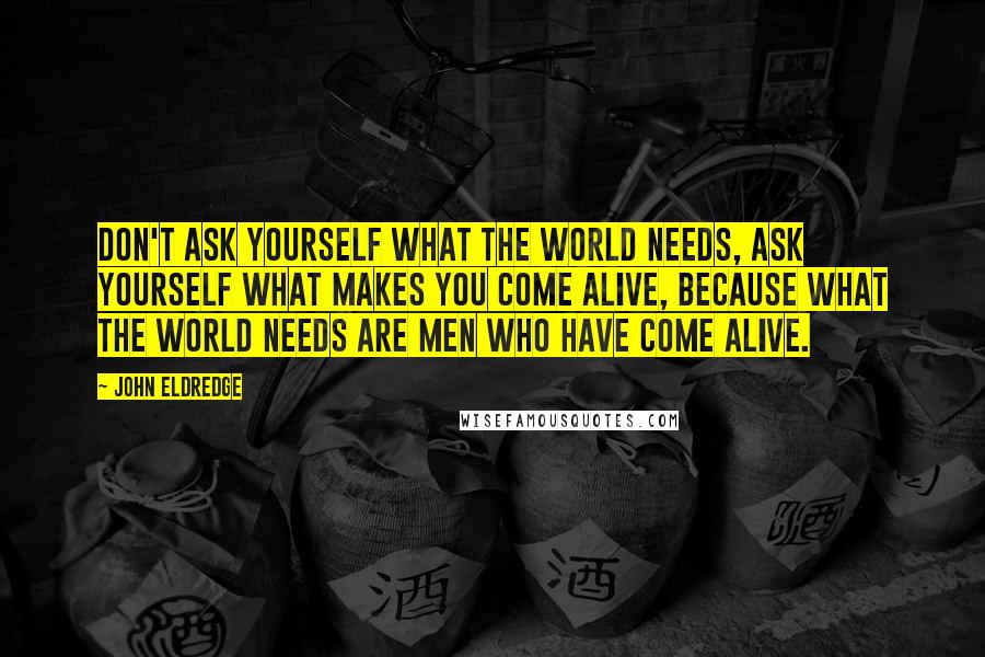 John Eldredge Quotes: Don't ask yourself what the world needs, ask yourself what makes you come alive, because what the world needs are men who have come alive.