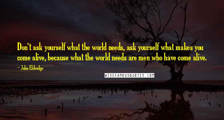 John Eldredge Quotes: Don't ask yourself what the world needs, ask yourself what makes you come alive, because what the world needs are men who have come alive.