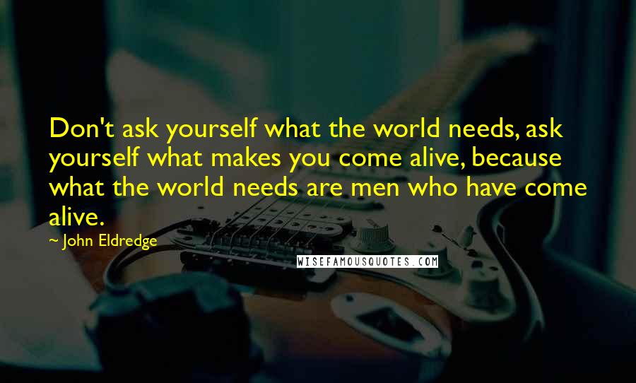 John Eldredge Quotes: Don't ask yourself what the world needs, ask yourself what makes you come alive, because what the world needs are men who have come alive.