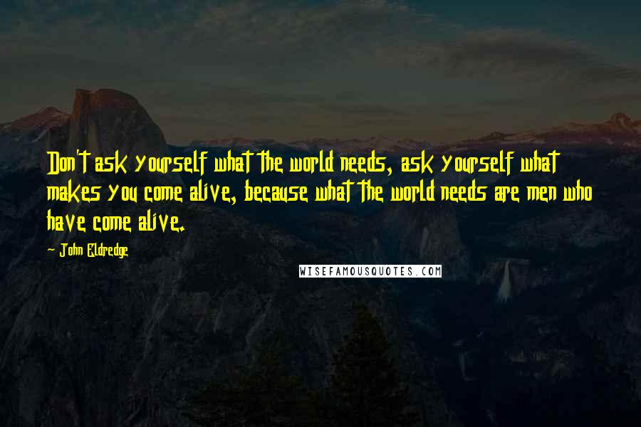 John Eldredge Quotes: Don't ask yourself what the world needs, ask yourself what makes you come alive, because what the world needs are men who have come alive.