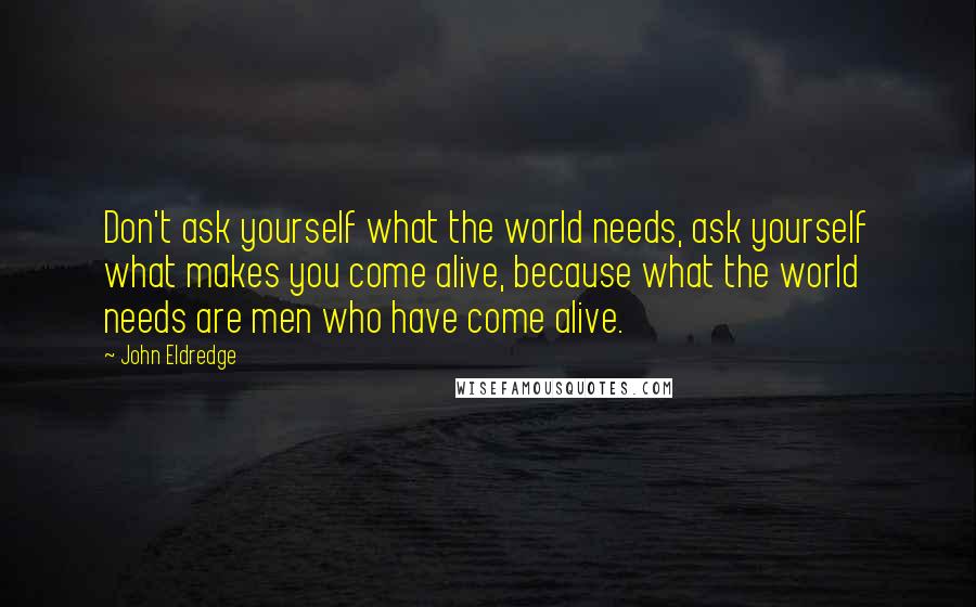 John Eldredge Quotes: Don't ask yourself what the world needs, ask yourself what makes you come alive, because what the world needs are men who have come alive.