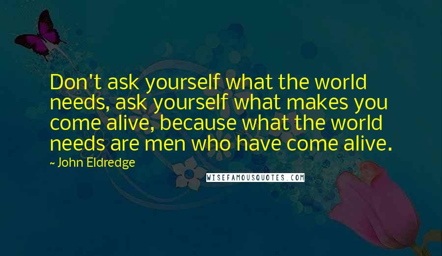 John Eldredge Quotes: Don't ask yourself what the world needs, ask yourself what makes you come alive, because what the world needs are men who have come alive.