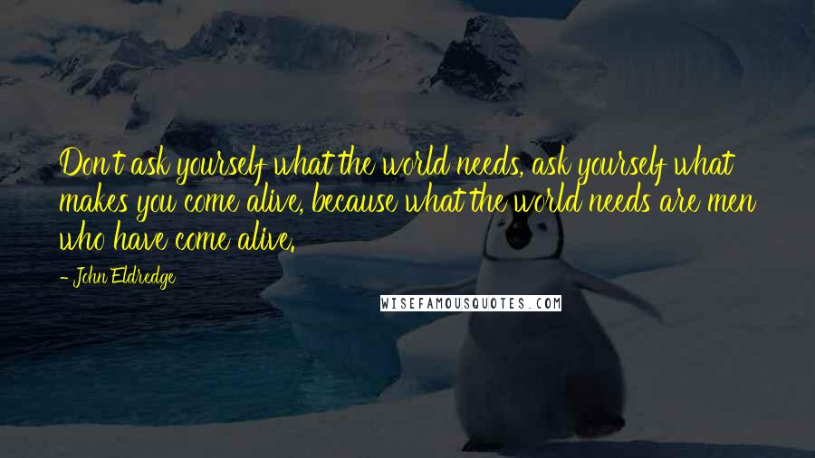 John Eldredge Quotes: Don't ask yourself what the world needs, ask yourself what makes you come alive, because what the world needs are men who have come alive.