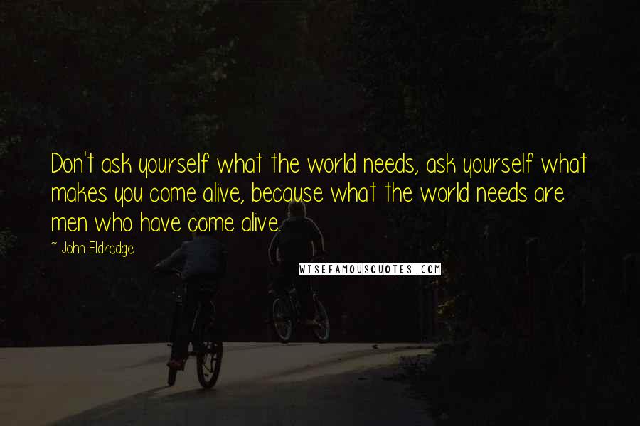 John Eldredge Quotes: Don't ask yourself what the world needs, ask yourself what makes you come alive, because what the world needs are men who have come alive.