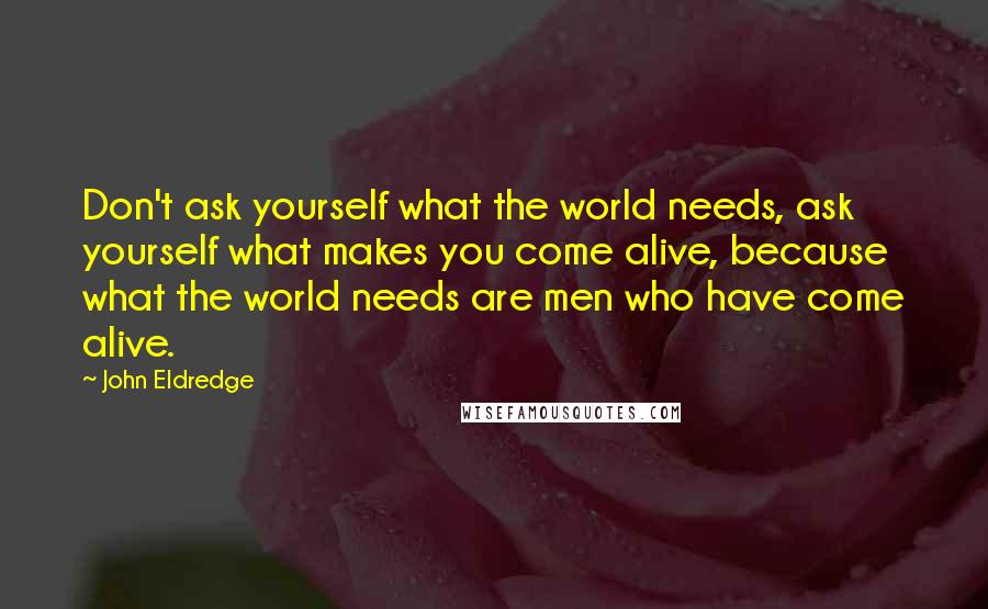 John Eldredge Quotes: Don't ask yourself what the world needs, ask yourself what makes you come alive, because what the world needs are men who have come alive.