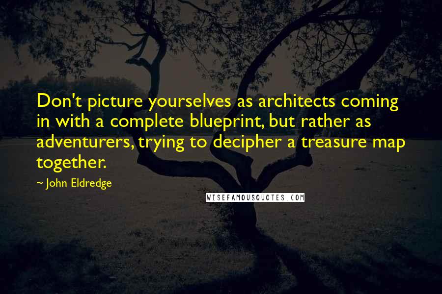 John Eldredge Quotes: Don't picture yourselves as architects coming in with a complete blueprint, but rather as adventurers, trying to decipher a treasure map together.