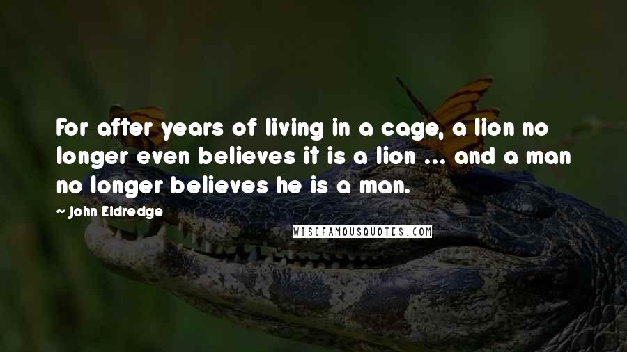 John Eldredge Quotes: For after years of living in a cage, a lion no longer even believes it is a lion ... and a man no longer believes he is a man.