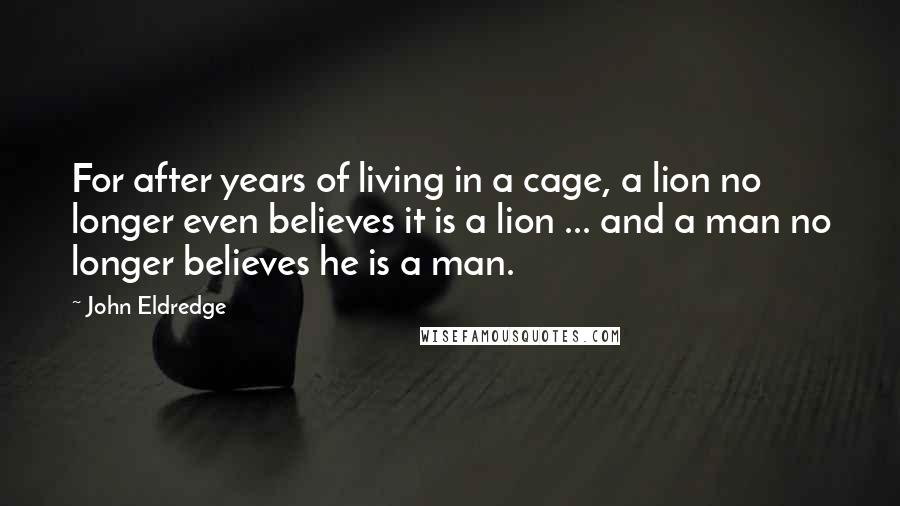 John Eldredge Quotes: For after years of living in a cage, a lion no longer even believes it is a lion ... and a man no longer believes he is a man.