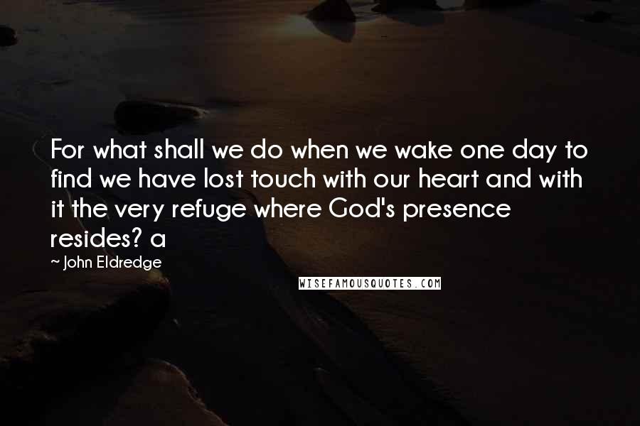 John Eldredge Quotes: For what shall we do when we wake one day to find we have lost touch with our heart and with it the very refuge where God's presence resides? a