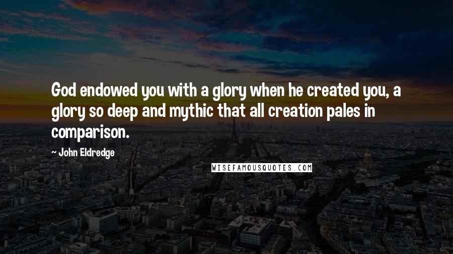 John Eldredge Quotes: God endowed you with a glory when he created you, a glory so deep and mythic that all creation pales in comparison.