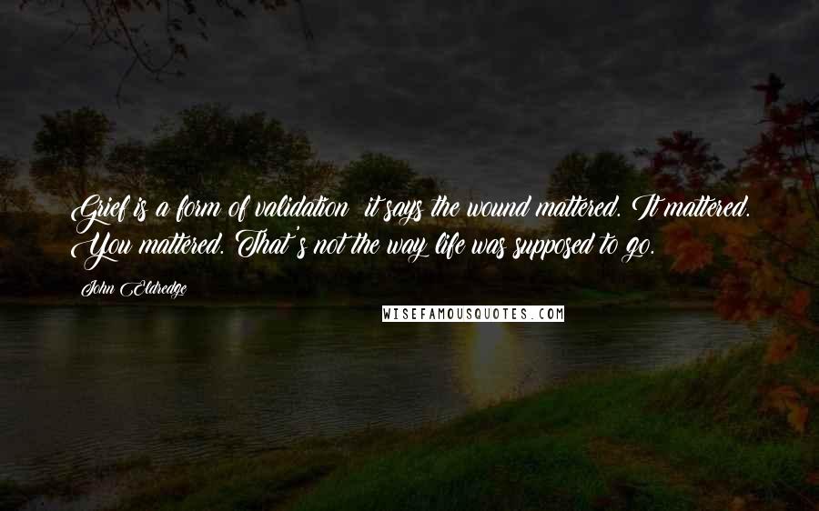 John Eldredge Quotes: Grief is a form of validation; it says the wound mattered. It mattered. You mattered. That's not the way life was supposed to go.