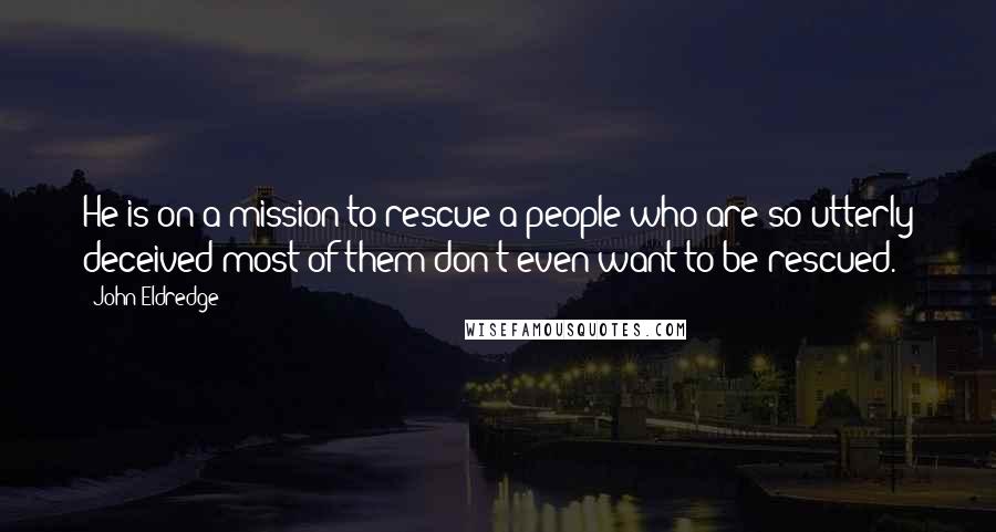 John Eldredge Quotes: He is on a mission to rescue a people who are so utterly deceived most of them don't even want to be rescued.