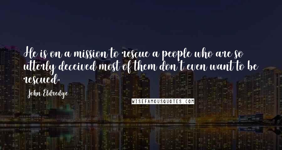 John Eldredge Quotes: He is on a mission to rescue a people who are so utterly deceived most of them don't even want to be rescued.