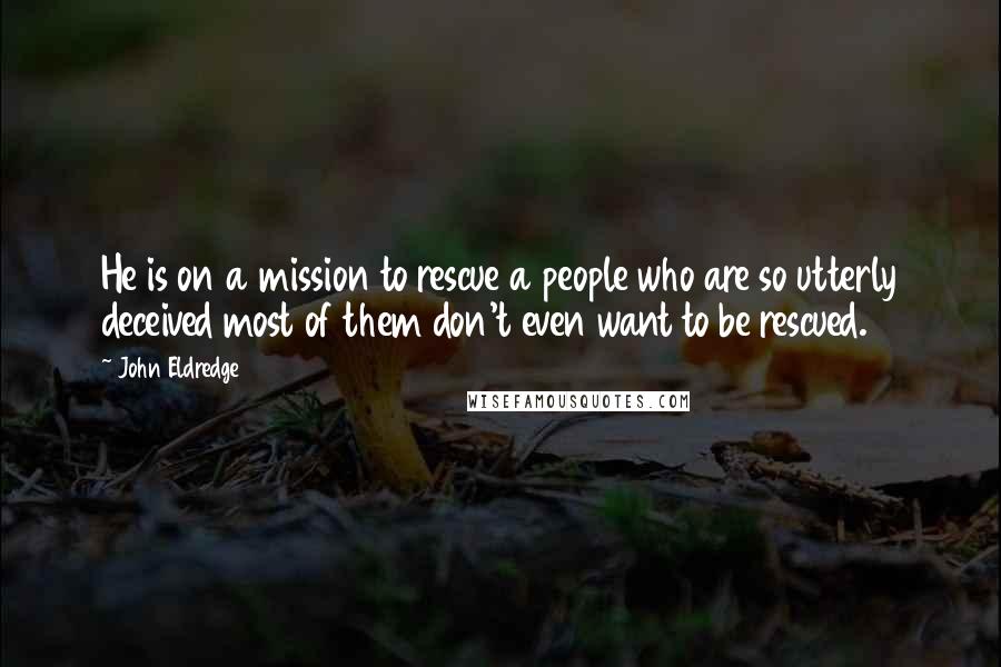 John Eldredge Quotes: He is on a mission to rescue a people who are so utterly deceived most of them don't even want to be rescued.