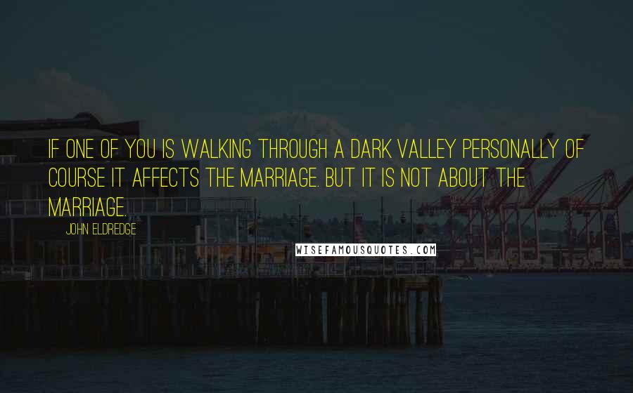John Eldredge Quotes: If one of you is walking through a dark valley personally of course it affects the marriage. But it is not about the marriage.